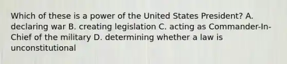 Which of these is a power of the United States President? A. declaring war B. creating legislation C. acting as Commander-In-Chief of the military D. determining whether a law is unconstitutional