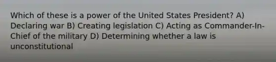 Which of these is a power of the United States President? A) Declaring war B) Creating legislation C) Acting as Commander-In-Chief of the military D) Determining whether a law is unconstitutional