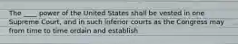 The ____ power of the United States shall be vested in one Supreme Court, and in such inferior courts as the Congress may from time to time ordain and establish