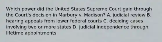 Which power did the United States Supreme Court gain through the Court's decision in Marbury v. Madison? A. judicial review B. hearing appeals from lower federal courts C. deciding cases involving two or more states D. judicial independence through lifetime appointments