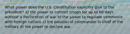 What power does the U.S. Constitution explicitly give to the president? a) the power to commit troops for up to 60 days without a declaration of war b) the power to regulate commerce with foreign nations c) the position of commander in chief of the military d) the power to declare war