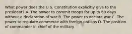 What power does the U.S. Constitution explicitly give to the president? A. The power to commit troops for up to 60 days without a declaration of war B. The power to declare war C. The power to regulate commerce with foreign nations D. The position of commander in chief of the military