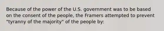 Because of the power of the U.S. government was to be based on the consent of the people, the Framers attempted to prevent "tyranny of the majority" of the people by: