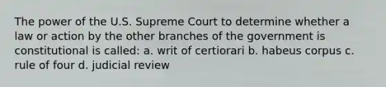 The power of the U.S. Supreme Court to determine whether a law or action by the other branches of the government is constitutional is called: a. writ of certiorari b. habeus corpus c. rule of four d. judicial review