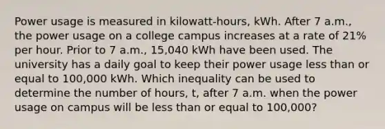 Power usage is measured in kilowatt-hours, kWh. After 7 a.m., the power usage on a college campus increases at a rate of 21% per hour. Prior to 7 a.m., 15,040 kWh have been used. The university has a daily goal to keep their power usage less than or equal to 100,000 kWh. Which inequality can be used to determine the number of hours, t, after 7 a.m. when the power usage on campus will be less than or equal to 100,000?