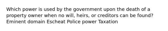 Which power is used by the government upon the death of a property owner when no will, heirs, or creditors can be found? Eminent domain Escheat Police power Taxation