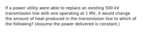 If a power utility were able to replace an existing 500 kV transmission line with one operating at 1 MV, it would change the amount of heat produced in the transmission line to which of the following? (Assume the power delivered is constant.)