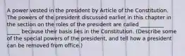 A power vested in the president by Article of the Constitution. The powers of the president discussed earlier in this chapter in the section on the roles of the president are called _________ _____ because their basis lies in the Constitution. (Describe some of the special powers of the president, and tell how a president can be removed from office.)