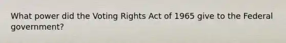 What power did the Voting Rights Act of 1965 give to the Federal government?