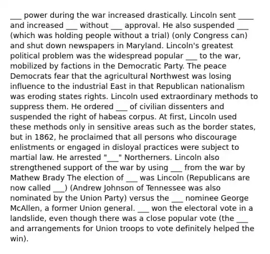 ___ power during the war increased drastically. Lincoln sent ____ and increased ___ without ___ approval. He also suspended ___ (which was holding people without a trial) (only Congress can) and shut down newspapers in Maryland. Lincoln's greatest political problem was the widespread popular ___ to the war, mobilized by factions in the Democratic Party. The peace Democrats fear that the agricultural Northwest was losing influence to the industrial East in that Republican nationalism was eroding states rights. Lincoln used extraordinary methods to suppress them. He ordered ___ of civilian dissenters and suspended the right of habeas corpus. At first, Lincoln used these methods only in sensitive areas such as the border states, but in 1862, he proclaimed that all persons who discourage enlistments or engaged in disloyal practices were subject to martial law. He arrested "___" Northerners. Lincoln also strengthened support of the war by using ___ from the war by Mathew Brady The election of ___ was Lincoln (Republicans are now called ___) (Andrew Johnson of Tennessee was also nominated by the Union Party) versus the ___ nominee George McAllen, a former Union general. ___ won the electoral vote in a landslide, even though there was a close popular vote (the ___ and arrangements for Union troops to vote definitely helped the win).