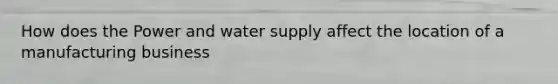 How does the Power and water supply affect the location of a manufacturing business