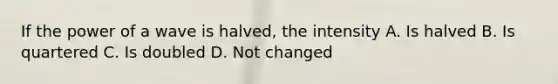 If the power of a wave is halved, the intensity A. Is halved B. Is quartered C. Is doubled D. Not changed