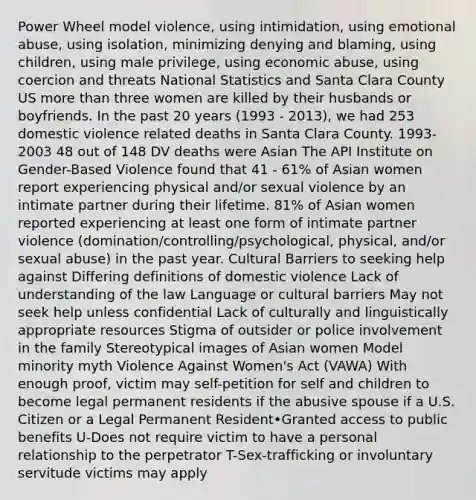 Power Wheel model violence, using intimidation, using emotional abuse, using isolation, minimizing denying and blaming, using children, using male privilege, using economic abuse, using coercion and threats National Statistics and Santa Clara County US more than three women are killed by their husbands or boyfriends. In the past 20 years (1993 - 2013), we had 253 domestic violence related deaths in Santa Clara County. 1993-2003 48 out of 148 DV deaths were Asian The API Institute on Gender-Based Violence found that 41 - 61% of Asian women report experiencing physical and/or sexual violence by an intimate partner during their lifetime. 81% of Asian women reported experiencing at least one form of intimate partner violence (domination/controlling/psychological, physical, and/or sexual abuse) in the past year. Cultural Barriers to seeking help against Differing definitions of domestic violence Lack of understanding of the law Language or cultural barriers May not seek help unless confidential Lack of culturally and linguistically appropriate resources Stigma of outsider or police involvement in the family Stereotypical images of Asian women Model minority myth Violence Against Women's Act (VAWA) With enough proof, victim may self-petition for self and children to become legal permanent residents if the abusive spouse if a U.S. Citizen or a Legal Permanent Resident•Granted access to public benefits U-Does not require victim to have a personal relationship to the perpetrator T-Sex-trafficking or involuntary servitude victims may apply