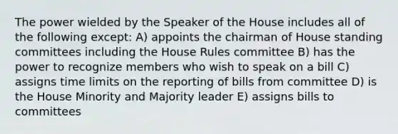 The power wielded by the Speaker of the House includes all of the following except: A) appoints the chairman of House standing committees including the House Rules committee B) has the power to recognize members who wish to speak on a bill C) assigns time limits on the reporting of bills from committee D) is the House Minority and Majority leader E) assigns bills to committees