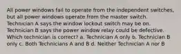 All power windows fail to operate from the independent switches, but all power windows operate from the master switch. Technician A says the window lockout switch may be on. Technician B says the power window relay could be defective. Which technician is correct? a. Technician A only b. Technician B only c. Both Technicians A and B d. Neither Technician A nor B