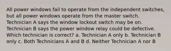 All power windows fail to operate from the independent switches, but all power windows operate from the master switch. Technician A says the window lockout switch may be on. Technician B says the power window relay could be defective. Which technician is correct? a. Technician A only b. Technician B only c. Both Technicians A and B d. Neither Technician A nor B