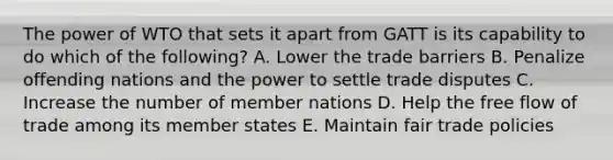 The power of WTO that sets it apart from GATT is its capability to do which of the​ following? A. Lower the trade barriers B. Penalize offending nations and the power to settle trade disputes C. Increase the number of member nations D. Help the free flow of trade among its member states E. Maintain fair trade policies