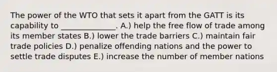 The power of the WTO that sets it apart from the GATT is its capability to​ ______________. A.) help the free flow of trade among its member states B.) lower the trade barriers C.) maintain fair trade policies D.) penalize offending nations and the power to settle trade disputes E.) increase the number of member nations