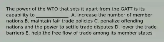 The power of the WTO that sets it apart from the GATT is its capability to​ ______________. A. increase the number of member nations B. maintain fair trade policies C. penalize offending nations and the power to settle trade disputes D. lower the trade barriers E. help the free flow of trade among its member states