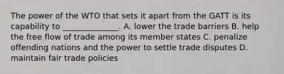 The power of the WTO that sets it apart from the GATT is its capability to ______________. A. lower the trade barriers B. help the free flow of trade among its member states C. penalize offending nations and the power to settle trade disputes D. maintain fair trade policies