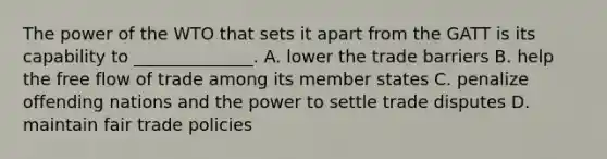 The power of the WTO that sets it apart from the GATT is its capability to​ ______________. A. lower the trade barriers B. help the free flow of trade among its member states C. penalize offending nations and the power to settle trade disputes D. maintain fair trade policies