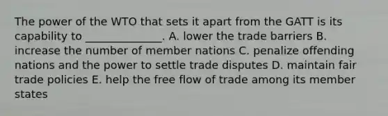 The power of the WTO that sets it apart from the GATT is its capability to​ ______________. A. lower the trade barriers B. increase the number of member nations C. penalize offending nations and the power to settle trade disputes D. maintain fair trade policies E. help the free flow of trade among its member states