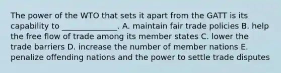 The power of the WTO that sets it apart from the GATT is its capability to​ ______________. A. maintain fair trade policies B. help the free flow of trade among its member states C. lower the trade barriers D. increase the number of member nations E. penalize offending nations and the power to settle trade disputes