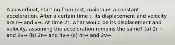 A powerboat, starting from rest, maintains a constant acceleration. After a certain time t, its displacement and velocity are r→ and v→. At time 2t, what would be its displacement and velocity, assuming the acceleration remains the same? (a) 2r→⁢ and⁢ 2v→ (b) 2r→⁢ and⁢ 4v→ (c) 4r→⁢ and⁢ 2v→