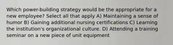 Which power-building strategy would be the appropriate for a new employee? Select all that apply A) Maintaining a sense of humor B) Gaining additional nursing certifications C) Learning the institution's organizational culture. D) Attending a training seminar on a new piece of unit equipment