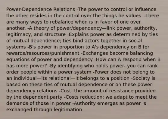 Power-Dependence Relations -The power to control or influence the other resides in the control over the things he values. -There are many ways to rebalance when is in favor of one over another. -A theory of power/dependency—link power, authority, legitimacy, and structure -Explains power as determined by ties of mutual dependence; ties bind actors together in social systems -B's power in proportion to A's dependency on B for rewards/resources/punishment -Exchanges become balancing equations of power and dependency -How can A respond when B has more power? -By identifying who holds power- you can rank order people within a power system -Power does not belong to an individual—its relational—it belongs to a position -Society is based on these ties of mutual dependence or on these power-dependency relations -Cost: the amount of resistance provided by the dependent party -Costs reduction: we adapt to meet the demands of those in power -Authority emerges as power is exchanged through legitimation