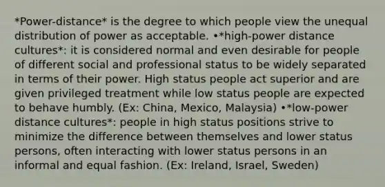 *Power-distance* is the degree to which people view the unequal distribution of power as acceptable. •*high-power distance cultures*: it is considered normal and even desirable for people of different social and professional status to be widely separated in terms of their power. High status people act superior and are given privileged treatment while low status people are expected to behave humbly. (Ex: China, Mexico, Malaysia) •*low-power distance cultures*: people in high status positions strive to minimize the difference between themselves and lower status persons, often interacting with lower status persons in an informal and equal fashion. (Ex: Ireland, Israel, Sweden)