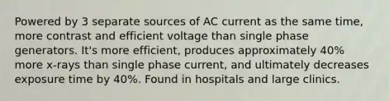 Powered by 3 separate sources of AC current as the same time, more contrast and efficient voltage than single phase generators. It's more efficient, produces approximately 40% more x-rays than single phase current, and ultimately decreases exposure time by 40%. Found in hospitals and large clinics.