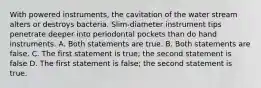 With powered instruments, the cavitation of the water stream alters or destroys bacteria. Slim-diameter instrument tips penetrate deeper into periodontal pockets than do hand instruments. A. Both statements are true. B. Both statements are false. C. The first statement is true; the second statement is false D. The first statement is false; the second statement is true.