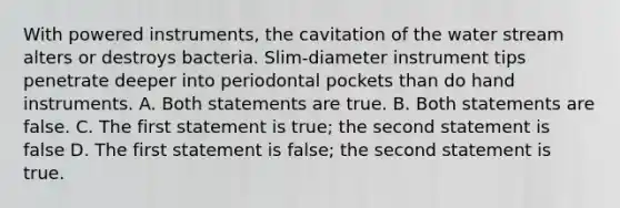 With powered instruments, the cavitation of the water stream alters or destroys bacteria. Slim-diameter instrument tips penetrate deeper into periodontal pockets than do hand instruments. A. Both statements are true. B. Both statements are false. C. The first statement is true; the second statement is false D. The first statement is false; the second statement is true.