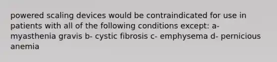 powered scaling devices would be contraindicated for use in patients with all of the following conditions except: a- myasthenia gravis b- cystic fibrosis c- emphysema d- pernicious anemia