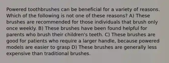 Powered toothbrushes can be beneficial for a variety of reasons. Which of the following is not one of these reasons? A) These brushes are recommended for those individuals that brush only once weekly. B) These brushes have been found helpful for parents who brush their children's teeth. C) These brushes are good for patients who require a larger handle, because powered models are easier to grasp D) These brushes are generally less expensive than traditional brushes.