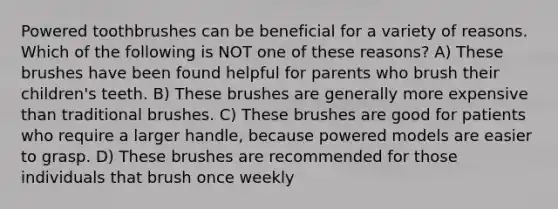 Powered toothbrushes can be beneficial for a variety of reasons. Which of the following is NOT one of these reasons? A) These brushes have been found helpful for parents who brush their children's teeth. B) These brushes are generally more expensive than traditional brushes. C) These brushes are good for patients who require a larger handle, because powered models are easier to grasp. D) These brushes are recommended for those individuals that brush once weekly