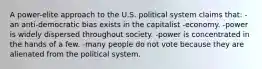 A power-elite approach to the U.S. political system claims that: -an anti-democratic bias exists in the capitalist -economy. -power is widely dispersed throughout society. -power is concentrated in the hands of a few. -many people do not vote because they are alienated from the political system.