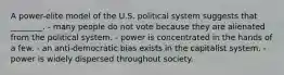 A power-elite model of the U.S. political system suggests that ________. - many people do not vote because they are alienated from the political system. - power is concentrated in the hands of a few. - an anti-democratic bias exists in the capitalist system. - power is widely dispersed throughout society.