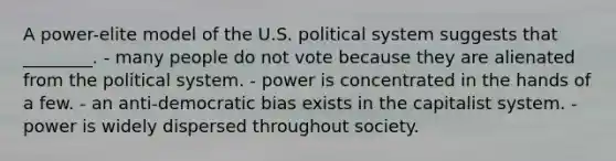 A power-elite model of the U.S. political system suggests that ________. - many people do not vote because they are alienated from the political system. - power is concentrated in the hands of a few. - an anti-democratic bias exists in the capitalist system. - power is widely dispersed throughout society.