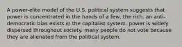 A power-elite model of the U.S. political system suggests that power is concentrated in the hands of a few, the rich. an anti-democratic bias exists in the capitalist system. power is widely dispersed throughout society. many people do not vote because they are alienated from the political system.