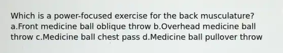 Which is a power-focused exercise for the back musculature? a.Front medicine ball oblique throw b.Overhead medicine ball throw c.Medicine ball chest pass d.Medicine ball pullover throw