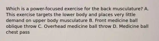 Which is a power-focused exercise for the back musculature? A. This exercise targets the lower body and places very little demand on upper body musculature B. Front medicine ball oblique throw C. Overhead medicine ball throw D. Medicine ball chest pass