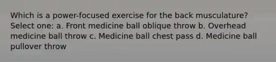 Which is a power-focused exercise for the back musculature? Select one: a. Front medicine ball oblique throw b. Overhead medicine ball throw c. Medicine ball chest pass d. Medicine ball pullover throw