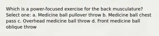 Which is a power-focused exercise for the back musculature? Select one: a. Medicine ball pullover throw b. Medicine ball chest pass c. Overhead medicine ball throw d. Front medicine ball oblique throw