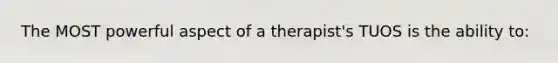 The MOST powerful aspect of a therapist's TUOS is the ability to: