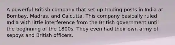 A powerful British company that set up trading posts in India at Bombay, Madras, and Calcutta. This company basically ruled India with little interference from the British government until the beginning of the 1800s. They even had their own army of sepoys and British officers.