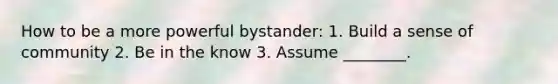 How to be a more powerful bystander: 1. Build a sense of community 2. Be in the know 3. Assume ________.