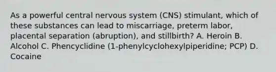 As a powerful central nervous system (CNS) stimulant, which of these substances can lead to miscarriage, preterm labor, placental separation (abruption), and stillbirth? A. Heroin B. Alcohol C. Phencyclidine (1-phenylcyclohexylpiperidine; PCP) D. Cocaine