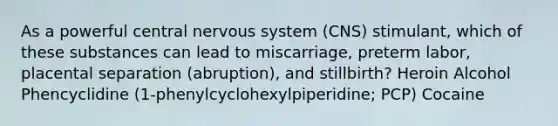 As a powerful central nervous system (CNS) stimulant, which of these substances can lead to miscarriage, preterm labor, placental separation (abruption), and stillbirth? Heroin Alcohol Phencyclidine (1-phenylcyclohexylpiperidine; PCP) Cocaine